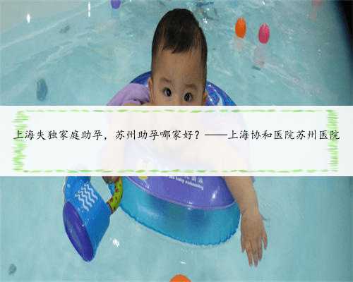 上海失独家庭助孕，苏州助孕哪家好？——上海协和医院苏州医院