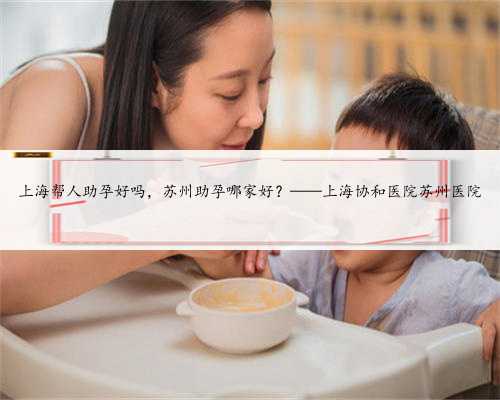 上海帮人助孕好吗，苏州助孕哪家好？——上海协和医院苏州医院