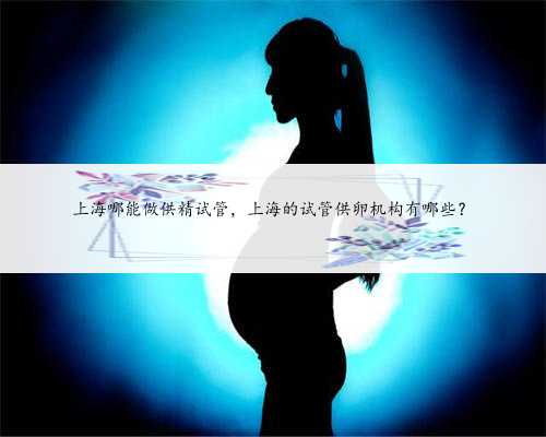 上海哪能做供精试管，上海的试管供卵机构有哪些？